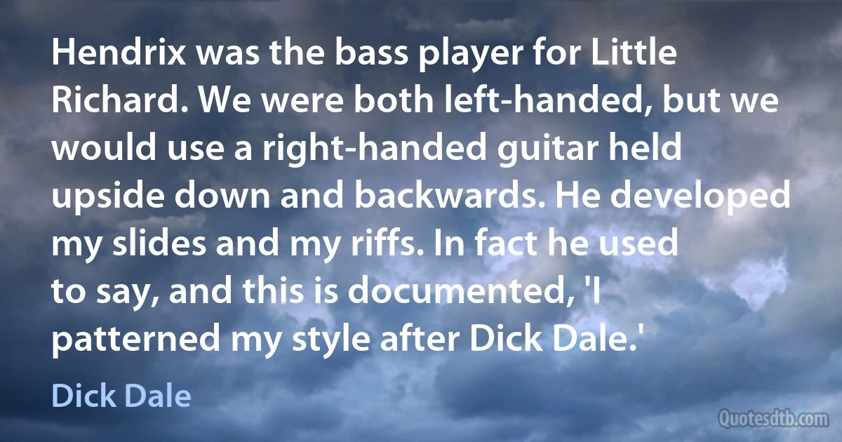 Hendrix was the bass player for Little Richard. We were both left-handed, but we would use a right-handed guitar held upside down and backwards. He developed my slides and my riffs. In fact he used to say, and this is documented, 'I patterned my style after Dick Dale.' (Dick Dale)