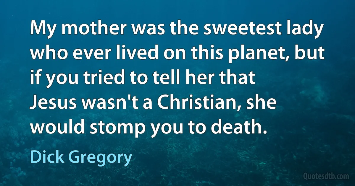 My mother was the sweetest lady who ever lived on this planet, but if you tried to tell her that Jesus wasn't a Christian, she would stomp you to death. (Dick Gregory)