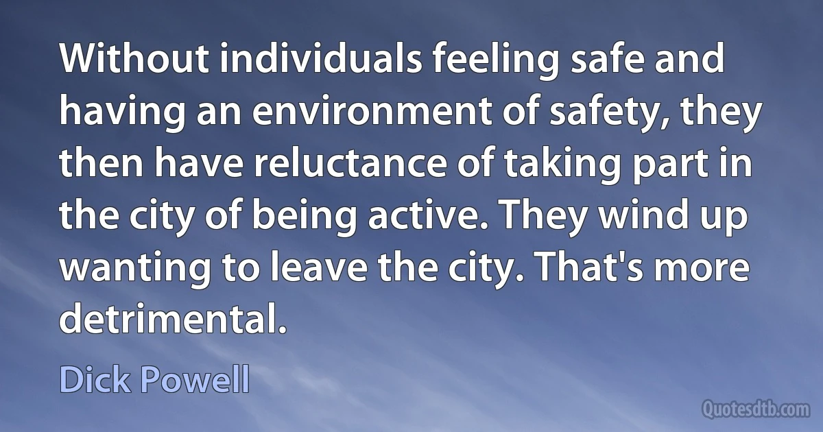 Without individuals feeling safe and having an environment of safety, they then have reluctance of taking part in the city of being active. They wind up wanting to leave the city. That's more detrimental. (Dick Powell)