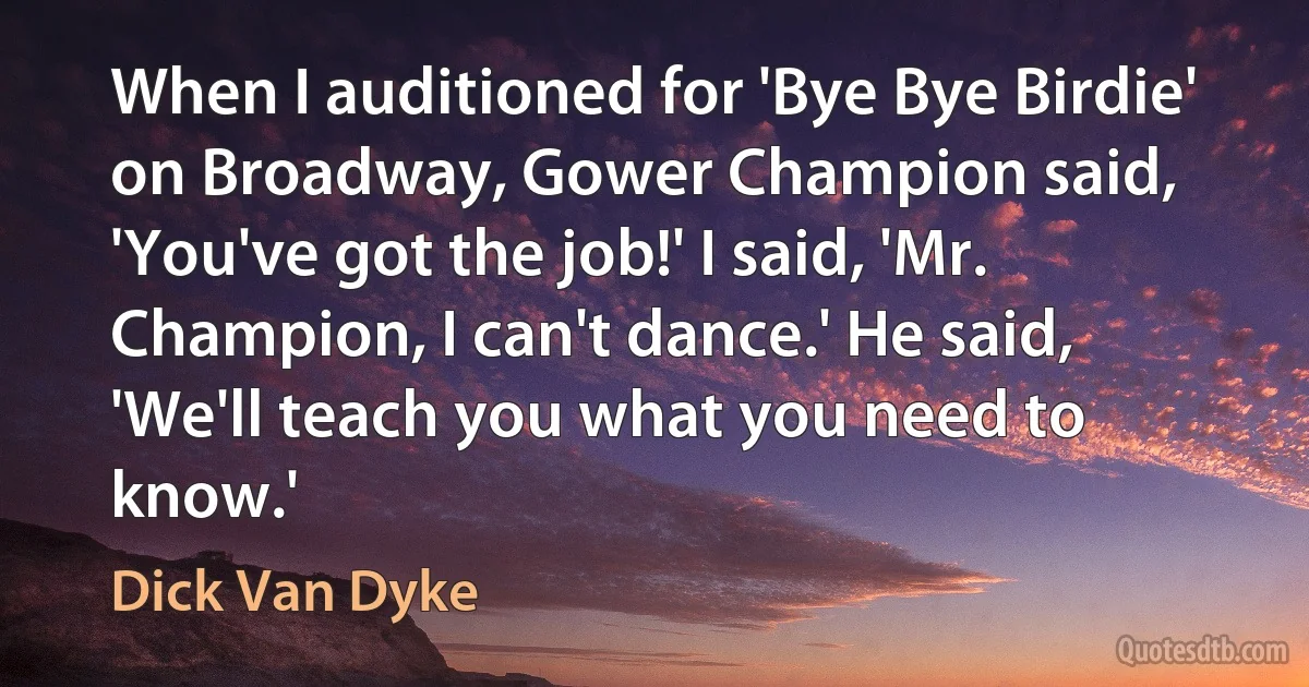 When I auditioned for 'Bye Bye Birdie' on Broadway, Gower Champion said, 'You've got the job!' I said, 'Mr. Champion, I can't dance.' He said, 'We'll teach you what you need to know.' (Dick Van Dyke)