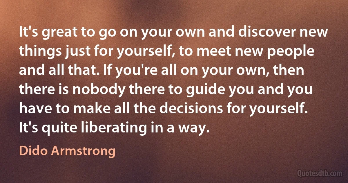 It's great to go on your own and discover new things just for yourself, to meet new people and all that. If you're all on your own, then there is nobody there to guide you and you have to make all the decisions for yourself. It's quite liberating in a way. (Dido Armstrong)