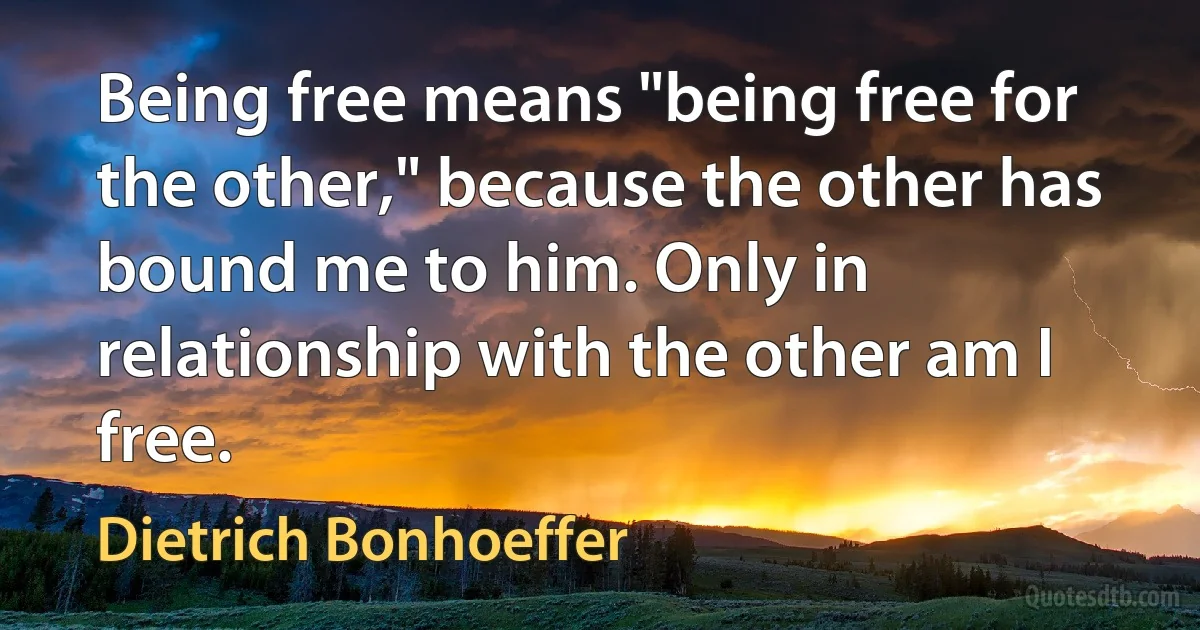 Being free means "being free for the other," because the other has bound me to him. Only in relationship with the other am I free. (Dietrich Bonhoeffer)