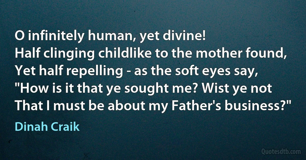 O infinitely human, yet divine!
Half clinging childlike to the mother found,
Yet half repelling - as the soft eyes say,
"How is it that ye sought me? Wist ye not
That I must be about my Father's business?" (Dinah Craik)