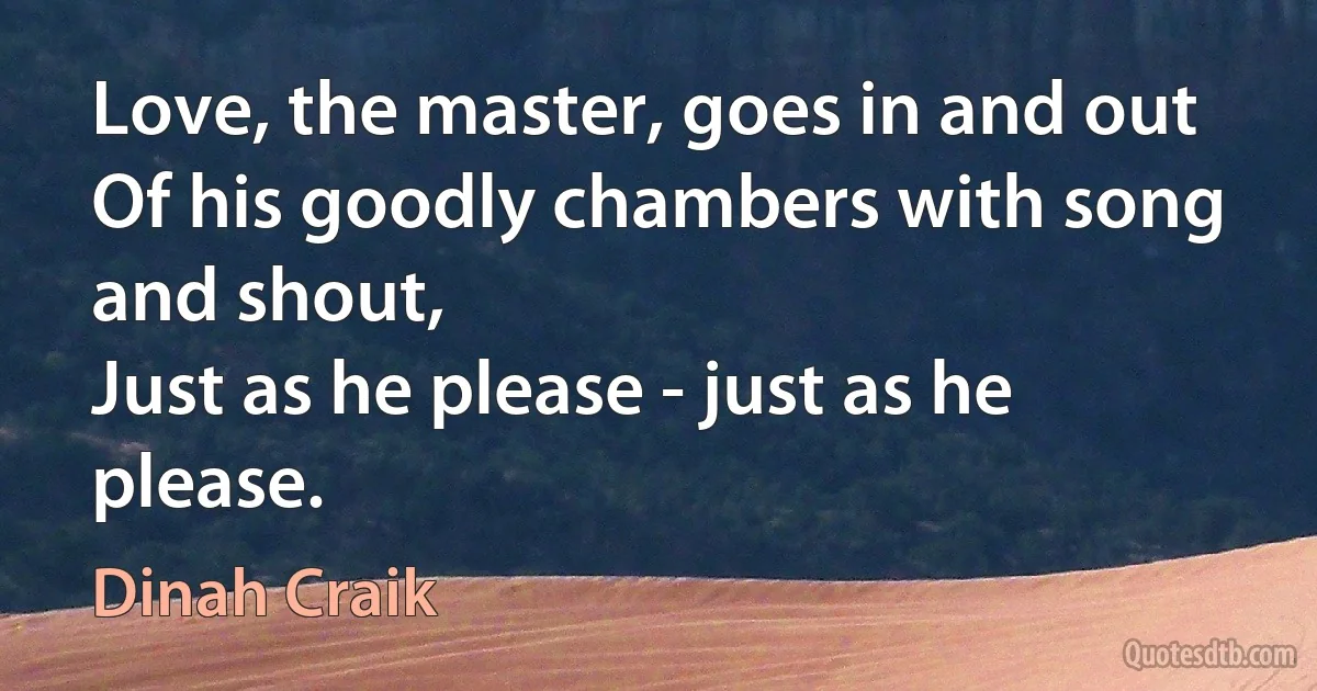 Love, the master, goes in and out
Of his goodly chambers with song and shout,
Just as he please - just as he please. (Dinah Craik)