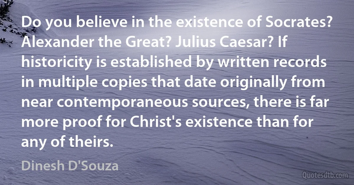 Do you believe in the existence of Socrates? Alexander the Great? Julius Caesar? If historicity is established by written records in multiple copies that date originally from near contemporaneous sources, there is far more proof for Christ's existence than for any of theirs. (Dinesh D'Souza)