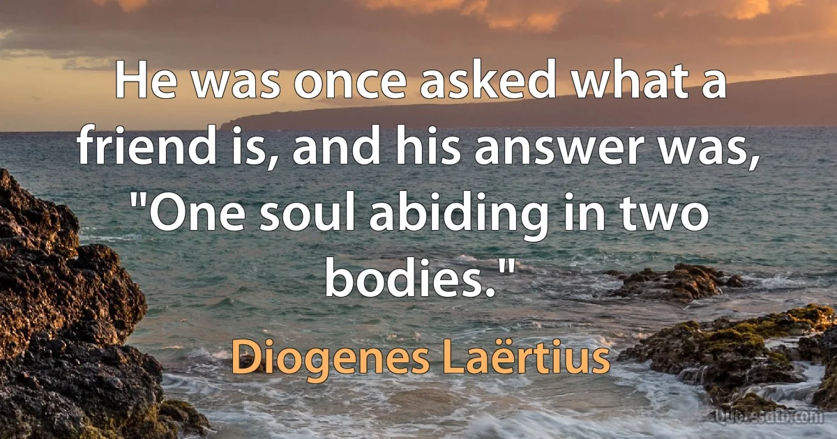 He was once asked what a friend is, and his answer was, "One soul abiding in two bodies." (Diogenes Laërtius)