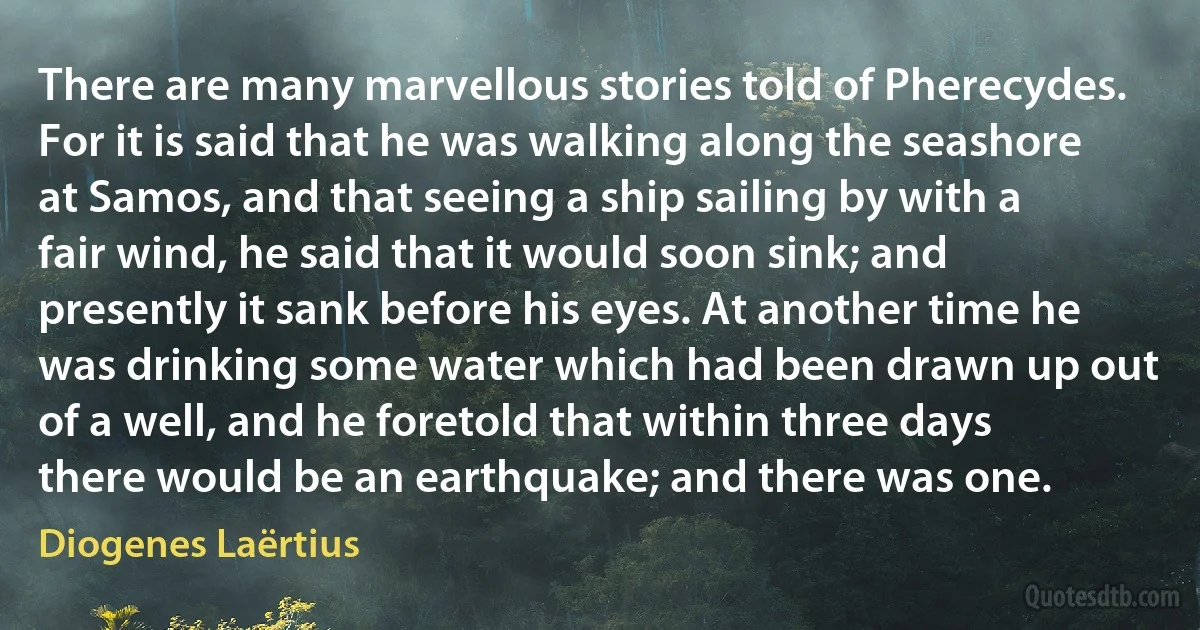 There are many marvellous stories told of Pherecydes. For it is said that he was walking along the seashore at Samos, and that seeing a ship sailing by with a fair wind, he said that it would soon sink; and presently it sank before his eyes. At another time he was drinking some water which had been drawn up out of a well, and he foretold that within three days there would be an earthquake; and there was one. (Diogenes Laërtius)