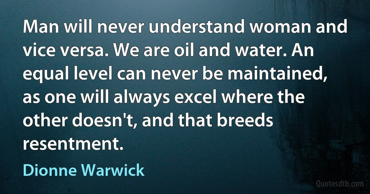 Man will never understand woman and vice versa. We are oil and water. An equal level can never be maintained, as one will always excel where the other doesn't, and that breeds resentment. (Dionne Warwick)