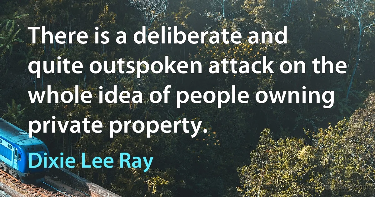 There is a deliberate and quite outspoken attack on the whole idea of people owning private property. (Dixie Lee Ray)