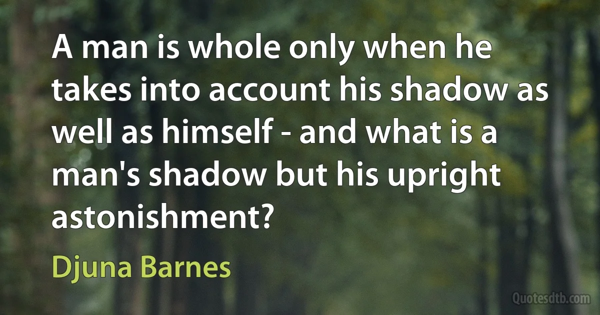 A man is whole only when he takes into account his shadow as well as himself - and what is a man's shadow but his upright astonishment? (Djuna Barnes)