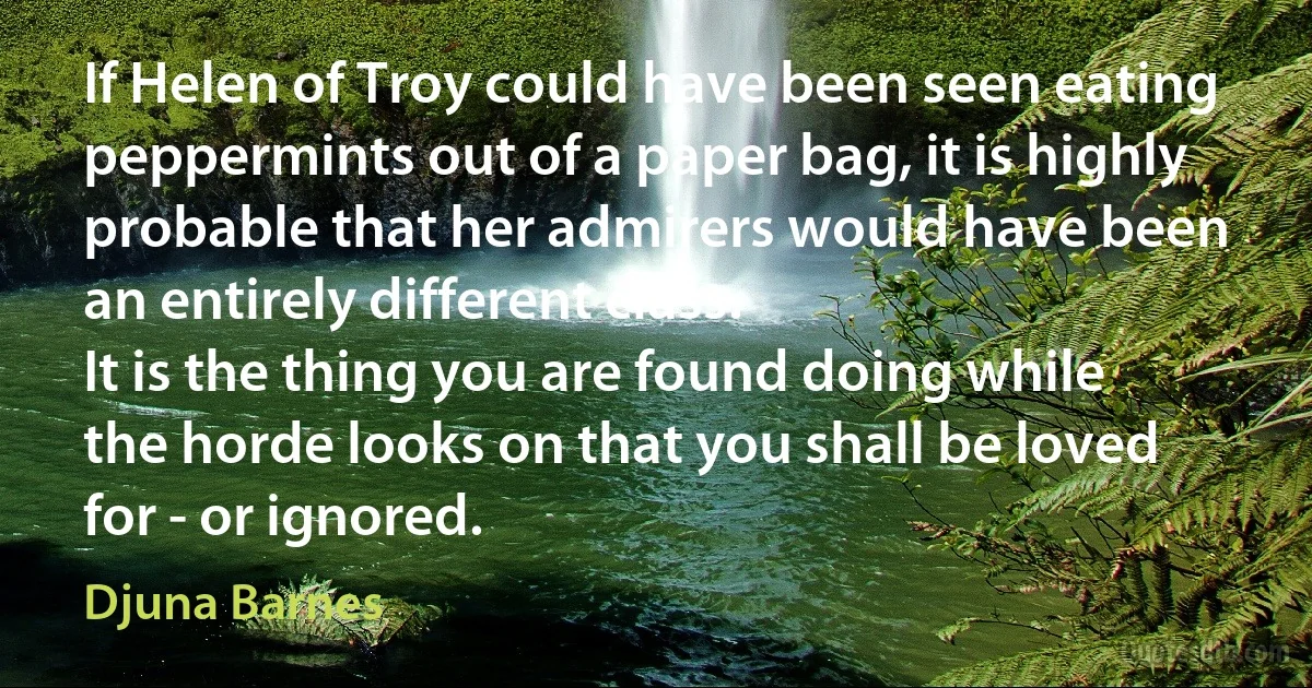 If Helen of Troy could have been seen eating peppermints out of a paper bag, it is highly probable that her admirers would have been an entirely different class.
It is the thing you are found doing while the horde looks on that you shall be loved for - or ignored. (Djuna Barnes)