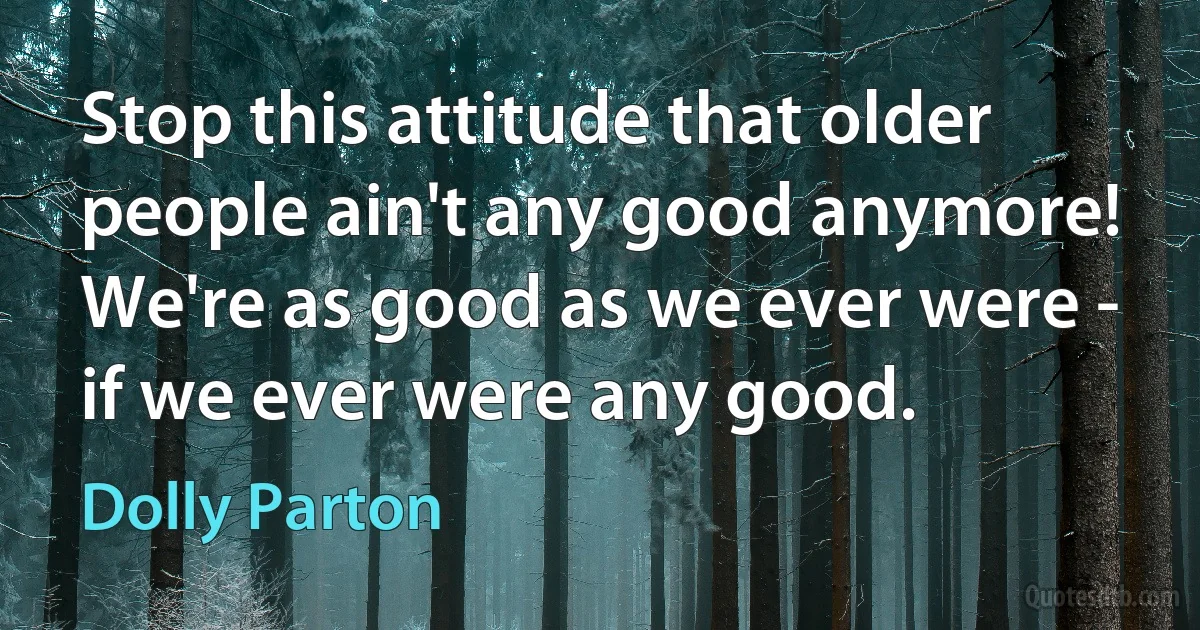 Stop this attitude that older people ain't any good anymore! We're as good as we ever were - if we ever were any good. (Dolly Parton)