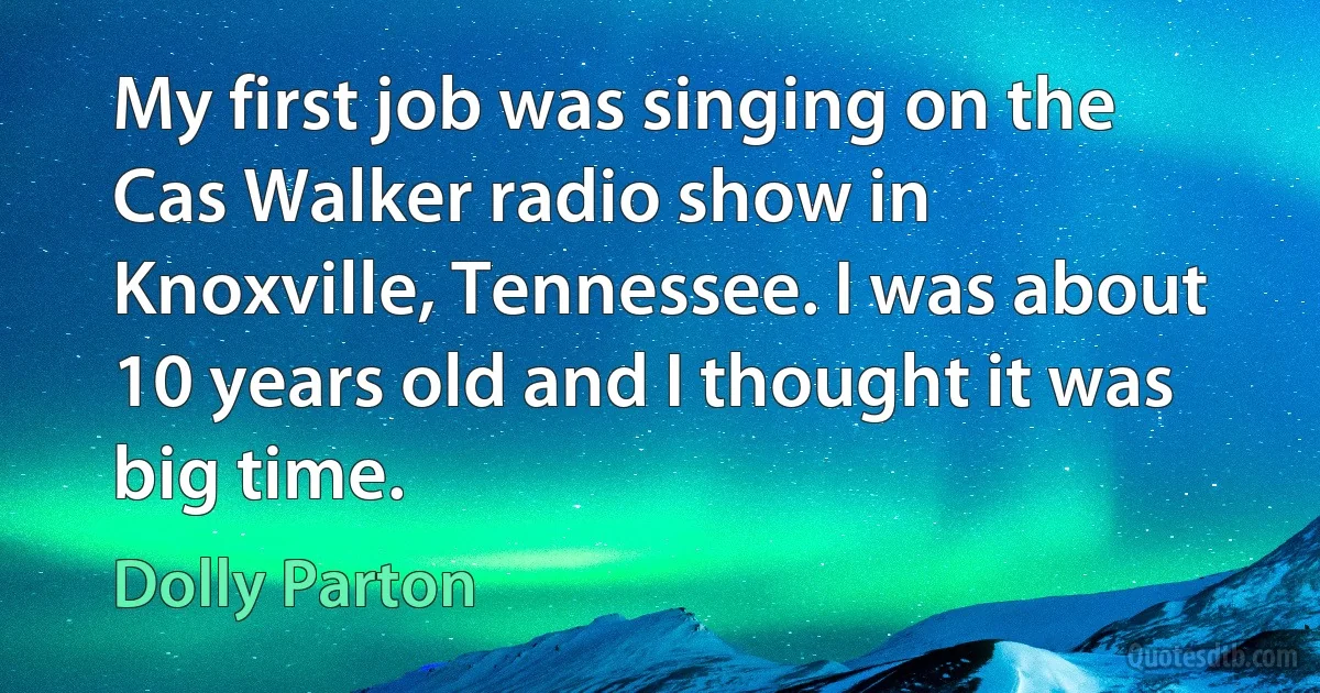 My first job was singing on the Cas Walker radio show in Knoxville, Tennessee. I was about 10 years old and I thought it was big time. (Dolly Parton)