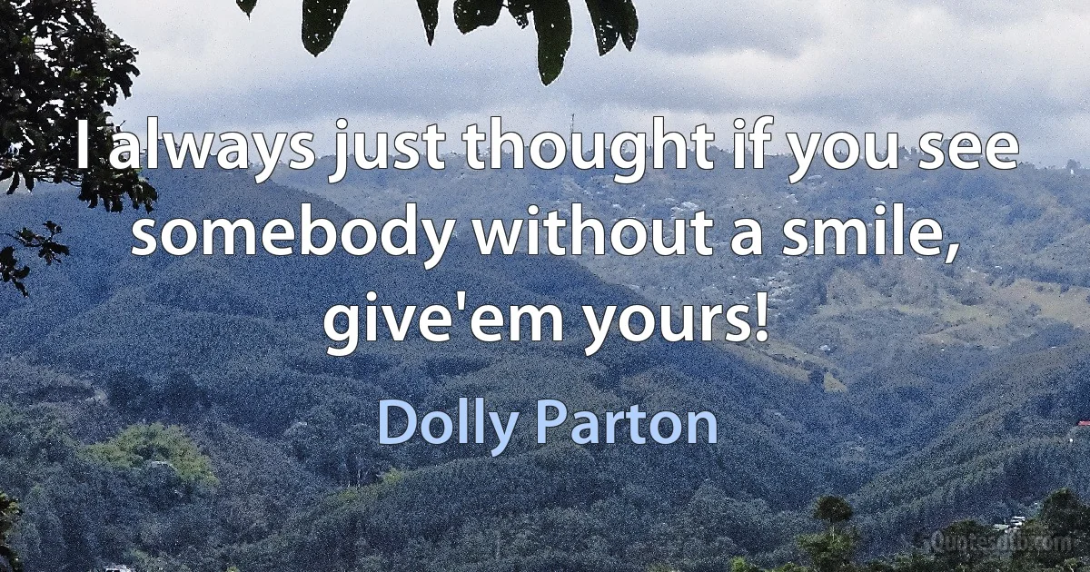 I always just thought if you see somebody without a smile, give'em yours! (Dolly Parton)