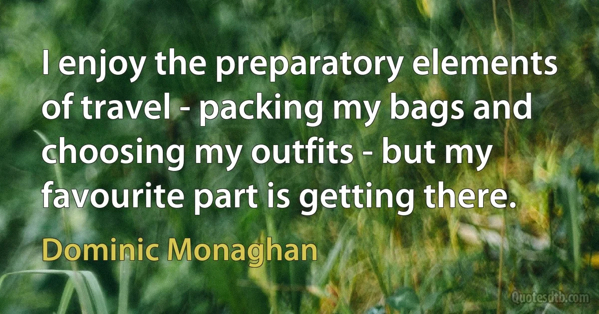 I enjoy the preparatory elements of travel - packing my bags and choosing my outfits - but my favourite part is getting there. (Dominic Monaghan)