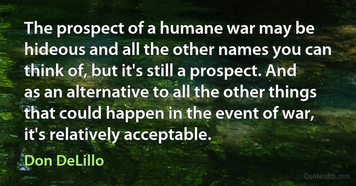 The prospect of a humane war may be hideous and all the other names you can think of, but it's still a prospect. And as an alternative to all the other things that could happen in the event of war, it's relatively acceptable. (Don DeLillo)