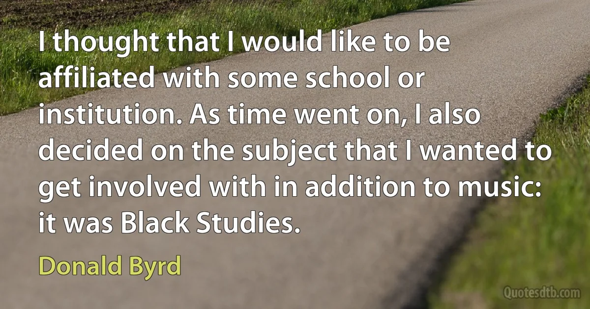 I thought that I would like to be affiliated with some school or institution. As time went on, I also decided on the subject that I wanted to get involved with in addition to music: it was Black Studies. (Donald Byrd)