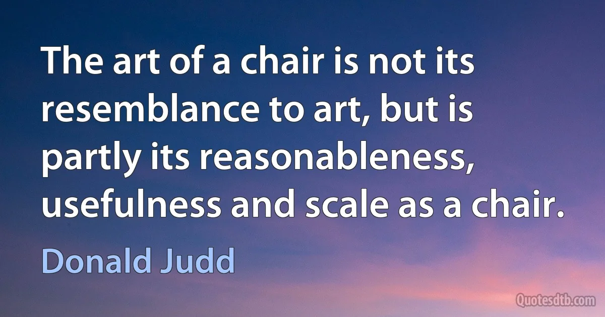 The art of a chair is not its resemblance to art, but is partly its reasonableness, usefulness and scale as a chair. (Donald Judd)