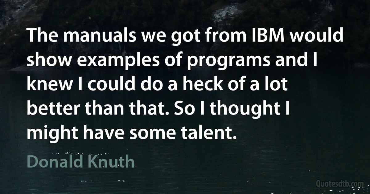 The manuals we got from IBM would show examples of programs and I knew I could do a heck of a lot better than that. So I thought I might have some talent. (Donald Knuth)