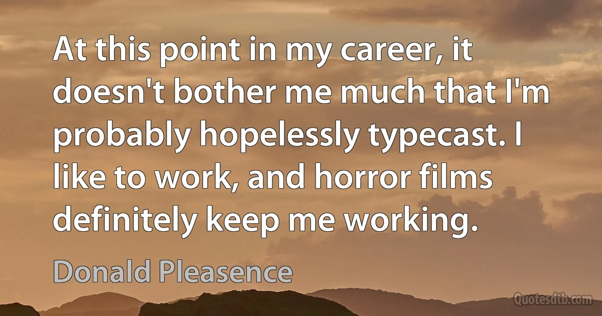 At this point in my career, it doesn't bother me much that I'm probably hopelessly typecast. I like to work, and horror films definitely keep me working. (Donald Pleasence)