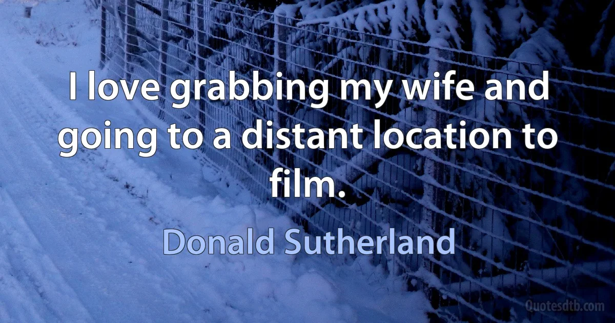 I love grabbing my wife and going to a distant location to film. (Donald Sutherland)