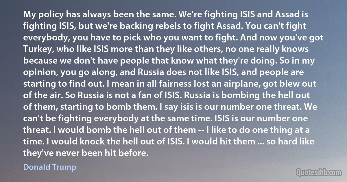 My policy has always been the same. We're fighting ISIS and Assad is fighting ISIS, but we're backing rebels to fight Assad. You can't fight everybody, you have to pick who you want to fight. And now you've got Turkey, who like ISIS more than they like others, no one really knows because we don't have people that know what they're doing. So in my opinion, you go along, and Russia does not like ISIS, and people are starting to find out. I mean in all fairness lost an airplane, got blew out of the air. So Russia is not a fan of ISIS. Russia is bombing the hell out of them, starting to bomb them. I say isis is our number one threat. We can't be fighting everybody at the same time. ISIS is our number one threat. I would bomb the hell out of them -- I like to do one thing at a time. I would knock the hell out of ISIS. I would hit them ... so hard like they've never been hit before. (Donald Trump)