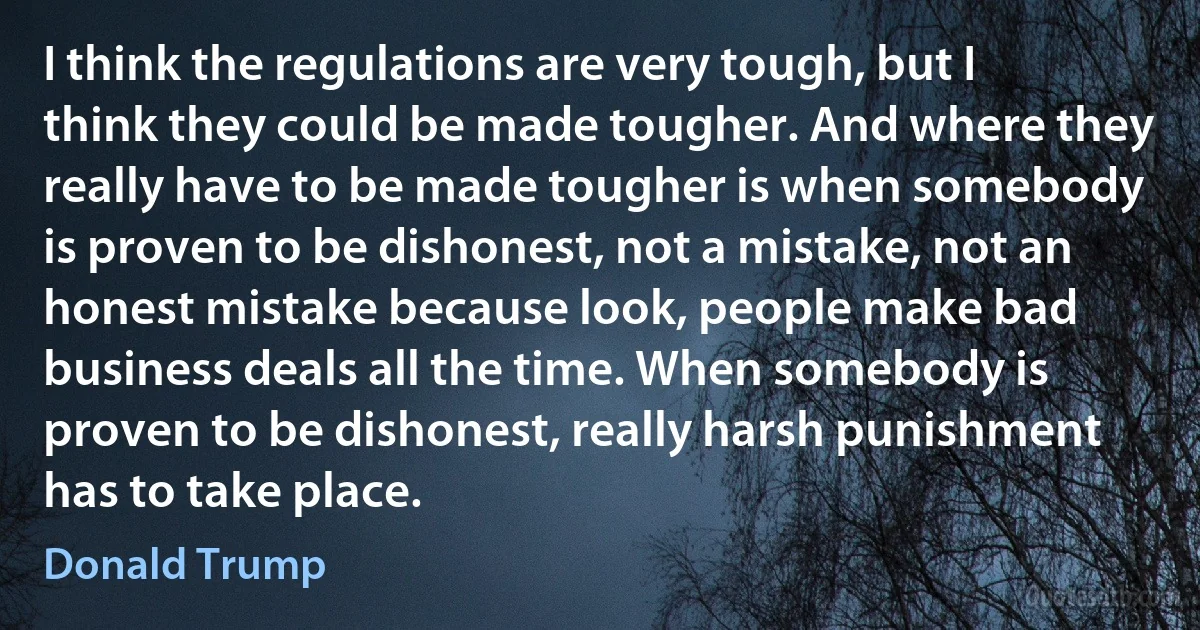 I think the regulations are very tough, but I think they could be made tougher. And where they really have to be made tougher is when somebody is proven to be dishonest, not a mistake, not an honest mistake because look, people make bad business deals all the time. When somebody is proven to be dishonest, really harsh punishment has to take place. (Donald Trump)