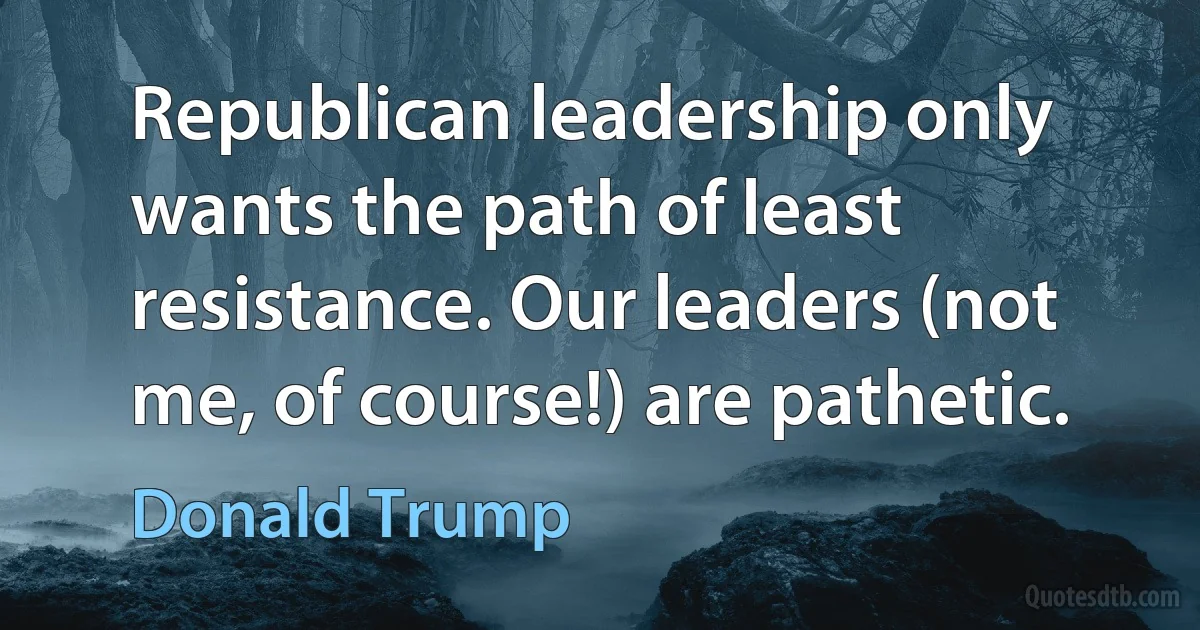 Republican leadership only wants the path of least resistance. Our leaders (not me, of course!) are pathetic. (Donald Trump)