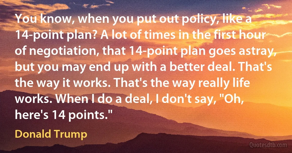 You know, when you put out policy, like a 14-point plan? A lot of times in the first hour of negotiation, that 14-point plan goes astray, but you may end up with a better deal. That's the way it works. That's the way really life works. When I do a deal, I don't say, "Oh, here's 14 points." (Donald Trump)