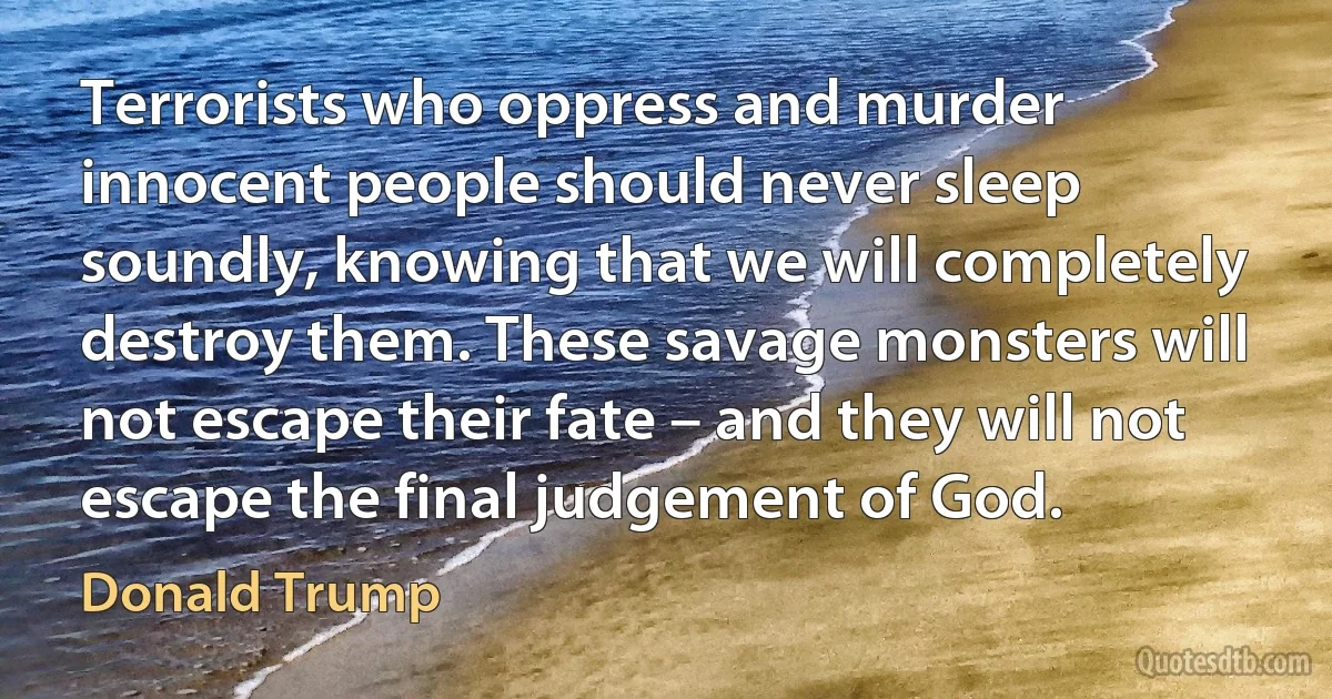 Terrorists who oppress and murder innocent people should never sleep soundly, knowing that we will completely destroy them. These savage monsters will not escape their fate – and they will not escape the final judgement of God. (Donald Trump)