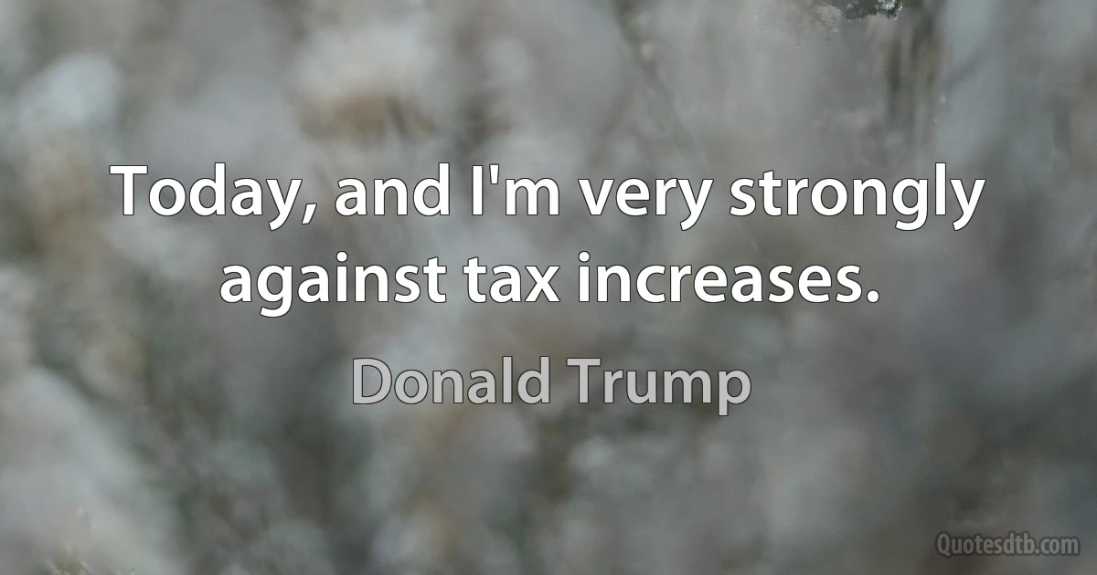 Today, and I'm very strongly against tax increases. (Donald Trump)