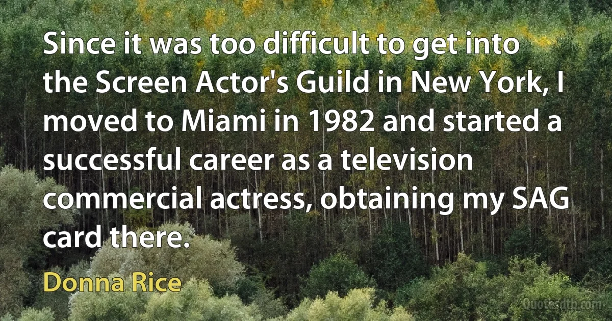 Since it was too difficult to get into the Screen Actor's Guild in New York, I moved to Miami in 1982 and started a successful career as a television commercial actress, obtaining my SAG card there. (Donna Rice)