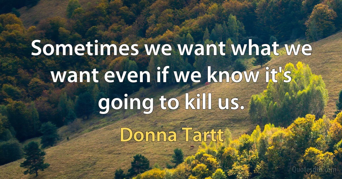 Sometimes we want what we want even if we know it's going to kill us. (Donna Tartt)