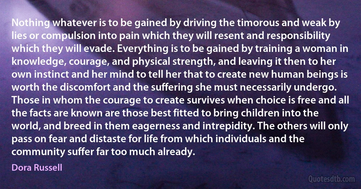 Nothing whatever is to be gained by driving the timorous and weak by lies or compulsion into pain which they will resent and responsibility which they will evade. Everything is to be gained by training a woman in knowledge, courage, and physical strength, and leaving it then to her own instinct and her mind to tell her that to create new human beings is worth the discomfort and the suffering she must necessarily undergo. Those in whom the courage to create survives when choice is free and all the facts are known are those best fitted to bring children into the world, and breed in them eagerness and intrepidity. The others will only pass on fear and distaste for life from which individuals and the community suffer far too much already. (Dora Russell)