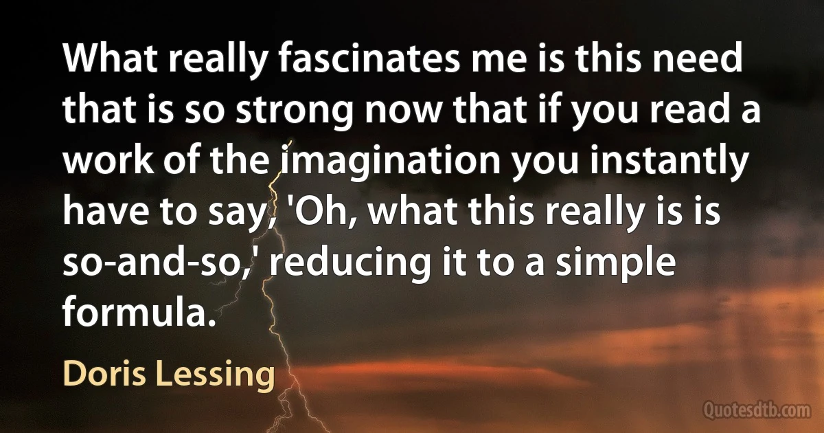 What really fascinates me is this need that is so strong now that if you read a work of the imagination you instantly have to say, 'Oh, what this really is is so-and-so,' reducing it to a simple formula. (Doris Lessing)