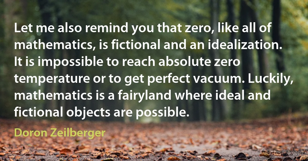 Let me also remind you that zero, like all of mathematics, is fictional and an idealization. It is impossible to reach absolute zero temperature or to get perfect vacuum. Luckily, mathematics is a fairyland where ideal and fictional objects are possible. (Doron Zeilberger)