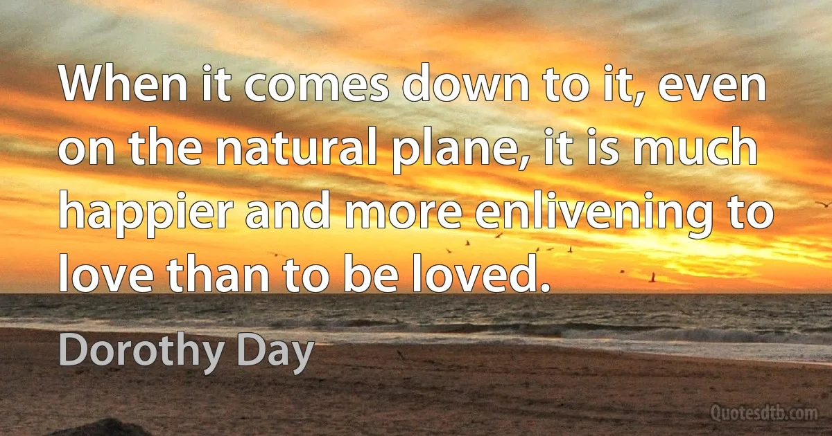 When it comes down to it, even on the natural plane, it is much happier and more enlivening to love than to be loved. (Dorothy Day)