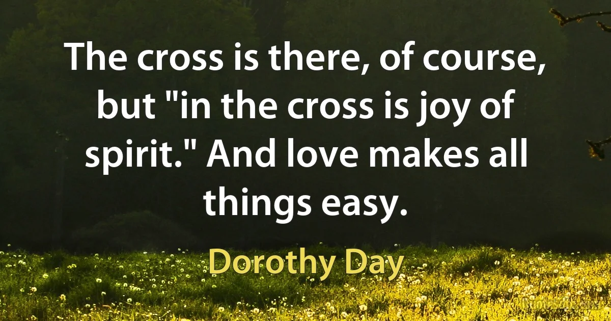 The cross is there, of course, but "in the cross is joy of spirit." And love makes all things easy. (Dorothy Day)