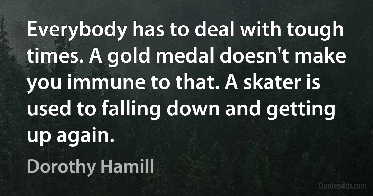 Everybody has to deal with tough times. A gold medal doesn't make you immune to that. A skater is used to falling down and getting up again. (Dorothy Hamill)