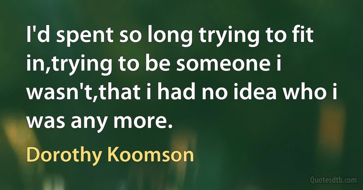 I'd spent so long trying to fit in,trying to be someone i wasn't,that i had no idea who i was any more. (Dorothy Koomson)