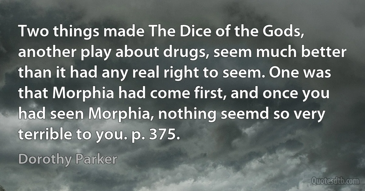 Two things made The Dice of the Gods, another play about drugs, seem much better than it had any real right to seem. One was that Morphia had come first, and once you had seen Morphia, nothing seemd so very terrible to you. p. 375. (Dorothy Parker)