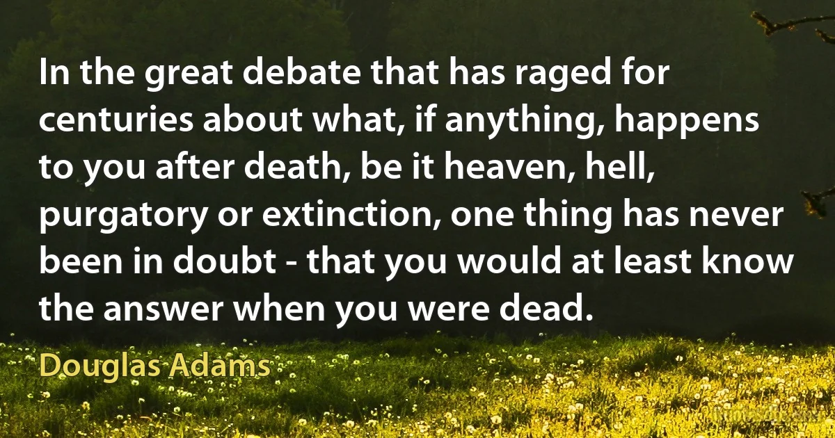 In the great debate that has raged for centuries about what, if anything, happens to you after death, be it heaven, hell, purgatory or extinction, one thing has never been in doubt - that you would at least know the answer when you were dead. (Douglas Adams)