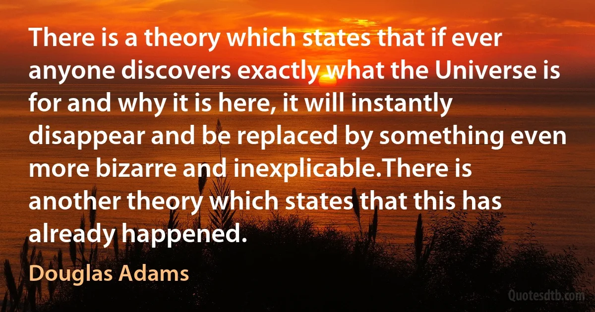 There is a theory which states that if ever anyone discovers exactly what the Universe is for and why it is here, it will instantly disappear and be replaced by something even more bizarre and inexplicable.There is another theory which states that this has already happened. (Douglas Adams)