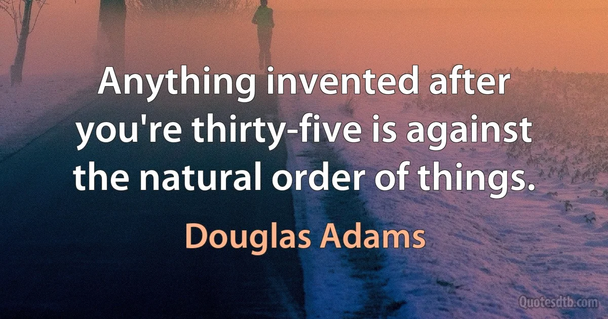 Anything invented after you're thirty-five is against the natural order of things. (Douglas Adams)