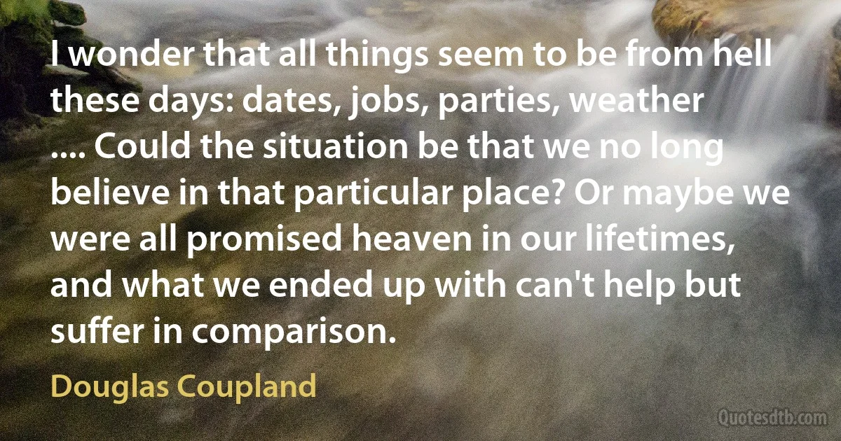 I wonder that all things seem to be from hell these days: dates, jobs, parties, weather .... Could the situation be that we no long believe in that particular place? Or maybe we were all promised heaven in our lifetimes, and what we ended up with can't help but suffer in comparison. (Douglas Coupland)