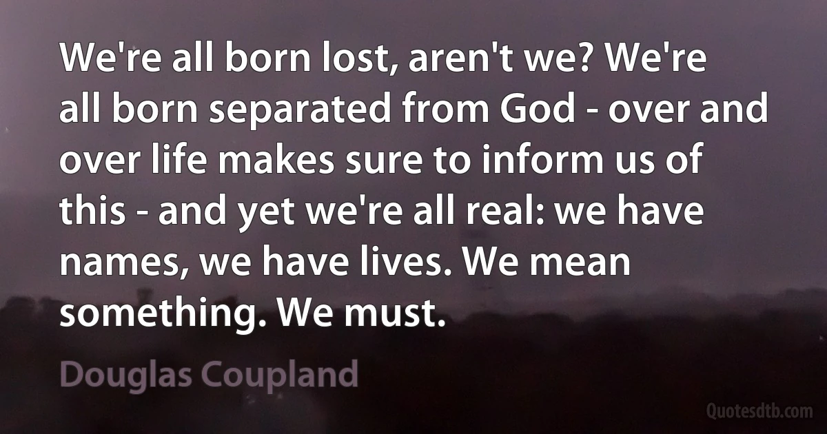 We're all born lost, aren't we? We're all born separated from God - over and over life makes sure to inform us of this - and yet we're all real: we have names, we have lives. We mean something. We must. (Douglas Coupland)