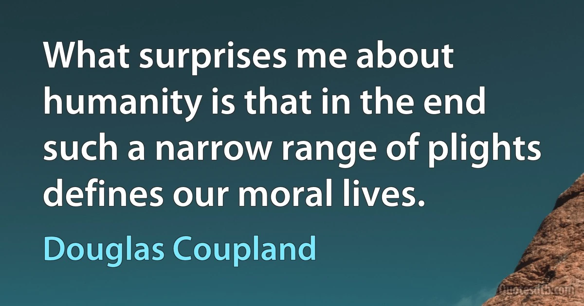 What surprises me about humanity is that in the end such a narrow range of plights defines our moral lives. (Douglas Coupland)