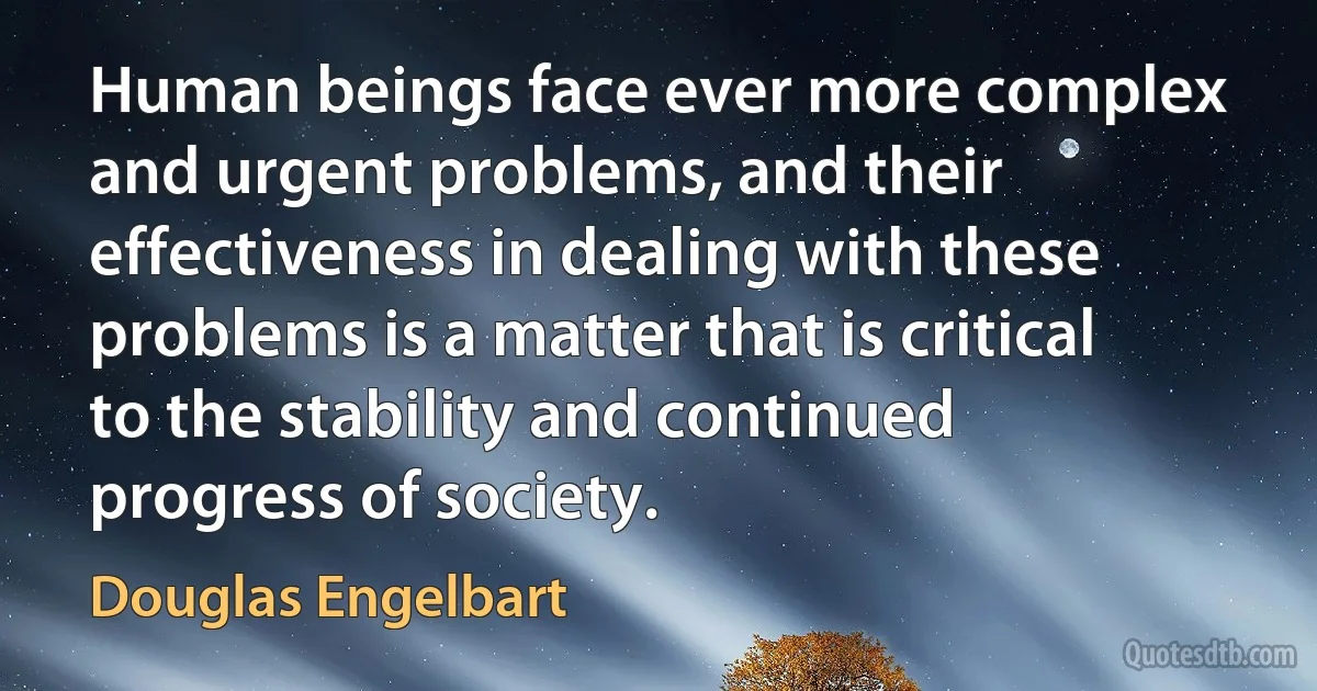 Human beings face ever more complex and urgent problems, and their effectiveness in dealing with these problems is a matter that is critical to the stability and continued progress of society. (Douglas Engelbart)