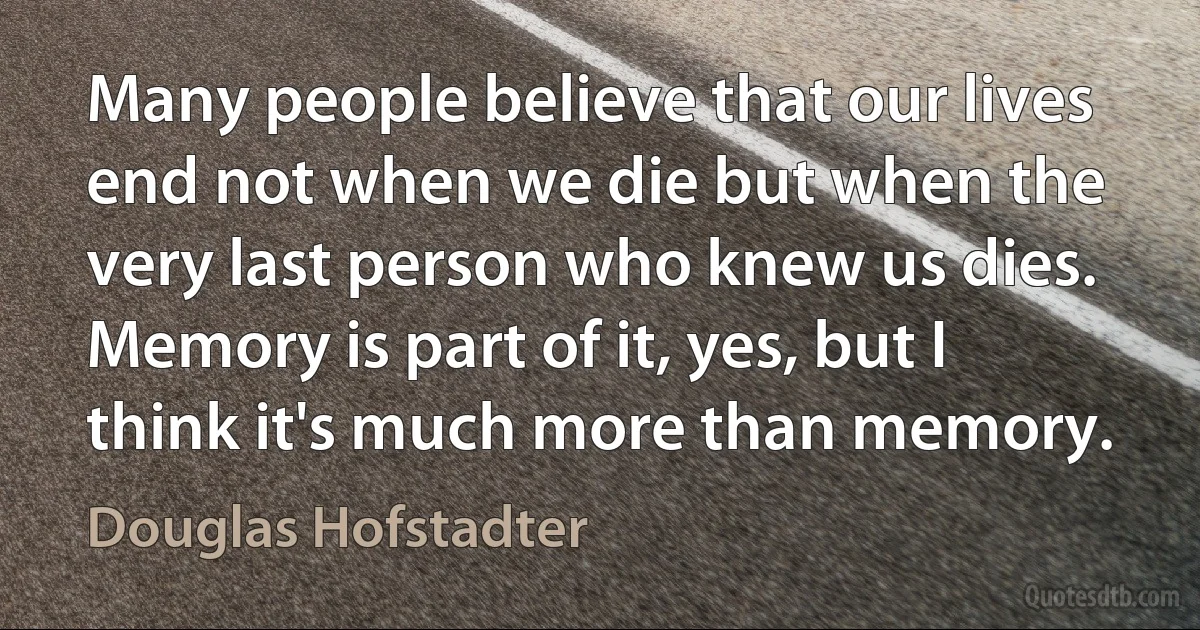 Many people believe that our lives end not when we die but when the very last person who knew us dies. Memory is part of it, yes, but I think it's much more than memory. (Douglas Hofstadter)