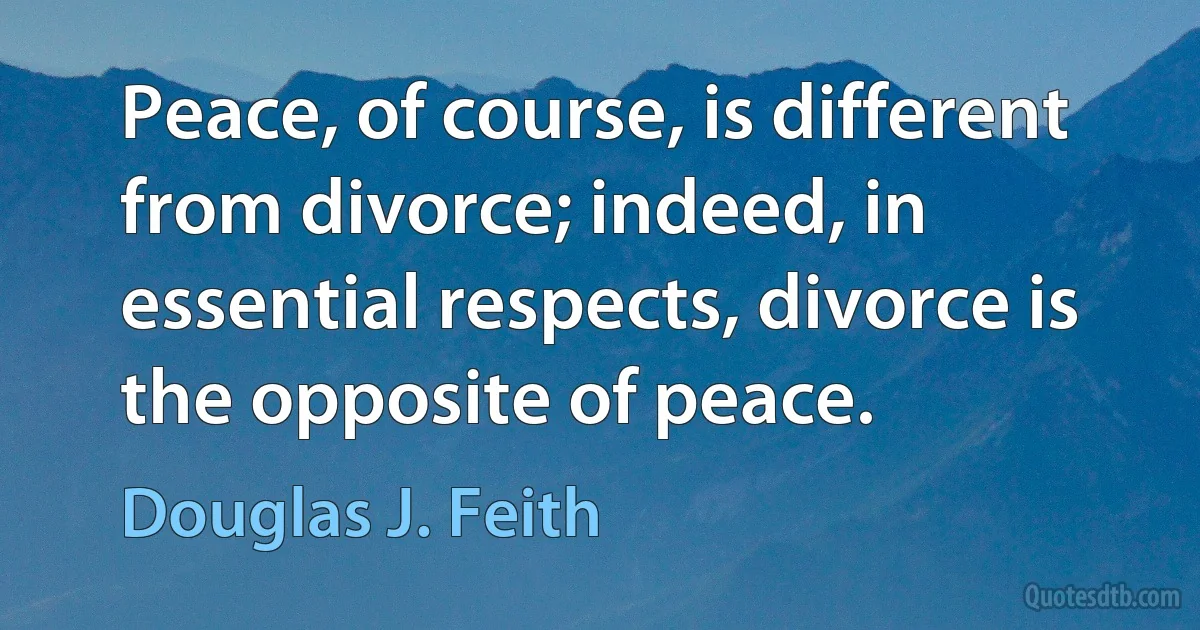 Peace, of course, is different from divorce; indeed, in essential respects, divorce is the opposite of peace. (Douglas J. Feith)